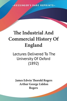 The Industrial And Commercial History Of England: Lectures Delivered To The University Of Oxford (1892) by Rogers, James Edwin Thorold