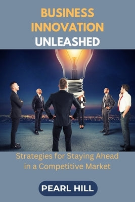 Business Innovation Unleashed: Strategies for Staying Ahead in a Competitive Market by Hill, Pearl