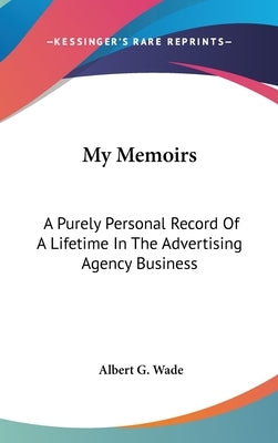 My Memoirs: A Purely Personal Record Of A Lifetime In The Advertising Agency Business by Wade, Albert G.