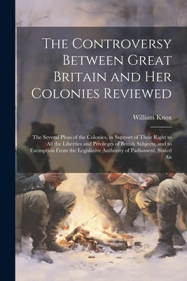 The Controversy Between Great Britain and Her Colonies Reviewed: The Several Pleas of the Colonies, in Support of Their Right to All the Liberties and by Knox, William