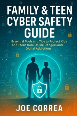 Family & Teen Cyber Safety Guide: Essential Tools and Tips to Protect Kids and Teens from Online Dangers and Digital Addictions by Correa, Joe