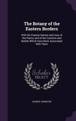 The Botany of the Eastern Borders: With the Popular Names and Uses of the Plants, and of the Customs and Beliefs Which Have Been Associated With Them by Johnston, George