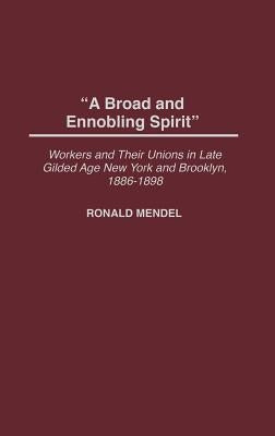 A Broad and Ennobling Spirit: Workers and Their Unions in Late Gilded Age New York and Brooklyn, 1886-1898 by Mendel, Ronald