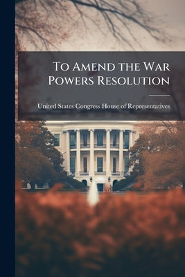 To Amend the War Powers Resolution by United States Congress House of Repre
