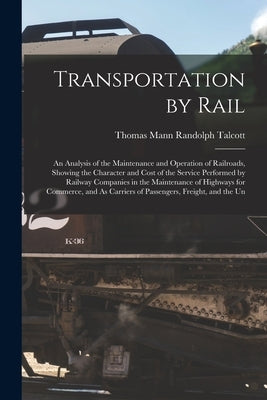 Transportation by Rail: An Analysis of the Maintenance and Operation of Railroads, Showing the Character and Cost of the Service Performed by by Talcott, Thomas Mann Randolph