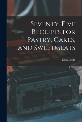 Seventy-five Receipts for Pastry, Cakes, and Sweetmeats by Leslie, Eliza