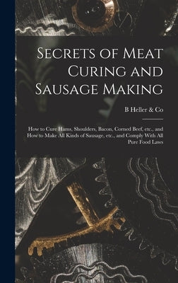 Secrets of Meat Curing and Sausage Making: How to Cure Hams, Shoulders, Bacon, Corned Beef, etc., and How to Make all Kinds of Sausage, etc., and Comp by Heller &. Co, B.