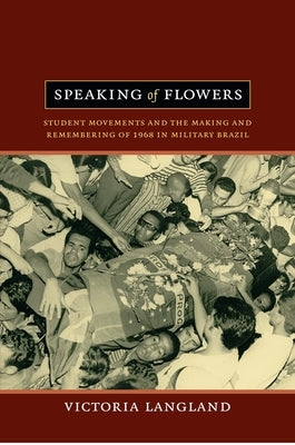 Speaking of Flowers: Student Movements and the Making and Remembering of 1968 in Military Brazil by Langland, Victoria