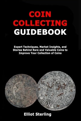 Coin Collecting Guidebook: Expert Techniques, Market Insights, and Stories Behind Rare and Valuable Coins to Improve Your Collection of Coins by Sterling, Elliot