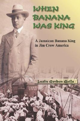 When Banana Was King: A Jamaican Banana King in Jim Crow America by Goffe, Leslie Gordon