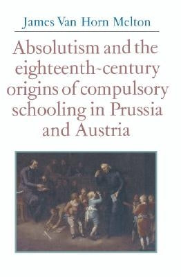 Absolutism and the Eighteenth-Century Origins of Compulsory Schooling in Prussia and Austria by Melton, James Van Horn