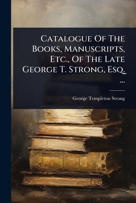 Catalogue Of The Books, Manuscripts, Etc., Of The Late George T. Strong, Esq. ... by Strong, George Templeton