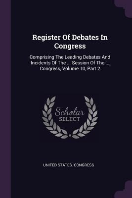 Register Of Debates In Congress: Comprising The Leading Debates And Incidents Of The ... Session Of The ... Congress, Volume 10, Part 2 by Congress, United States