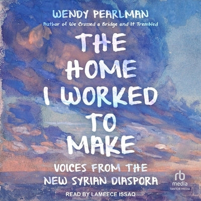 The Home I Worked to Make: Voices from the New Syrian Diaspora by Pearlman, Wendy