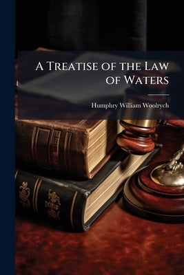 A Treatise of the Law of Waters: Including the Law Relating to Rights in the Sea, and Rights Concerning Rivers, Canals, Dock Companies, Fisheries, Mil by Woolrych, Humphry William