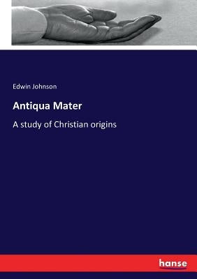 Antiqua Mater: A study of Christian origins by Johnson, Edwin