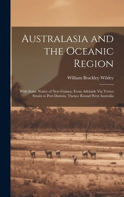 Australasia and the Oceanic Region: With Some Notice of New Guinea, From Adelaide Via Torres Straits to Port Darwin, Thence Round West Australia by Wildey, William Brackley