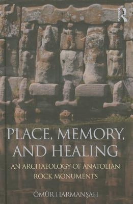 Place, Memory, and Healing: An Archaeology of Anatolian Rock Monuments by Harmanşah, Ömür
