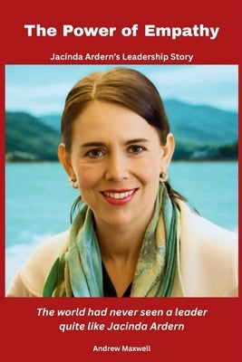 The Power of Empathy: Jacinda Ardern's Leadership Story: The world had never seen a leader quite like Jacinda Ardern by Maxwell, Andrew