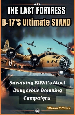The Last Fortress: B-17's Ultimate Stand: Surviving WWII's Most Dangerous Bombing Campaigns by P. Mark, Ellison