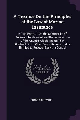 A Treatise On the Principles of the Law of Marine Insurance: In Two Parts. I.--On the Contract Itself, Between the Assured and the Assurer. Ii.--Of th by Hildyard, Francis