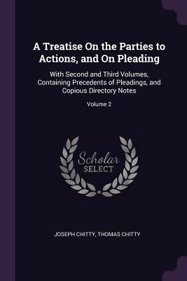 A Treatise On the Parties to Actions, and On Pleading: With Second and Third Volumes, Containing Precedents of Pleadings, and Copious Directory Notes; by Chitty, Joseph