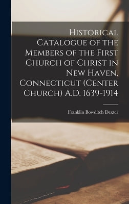 Historical Catalogue of the Members of the First Church of Christ in New Haven, Connecticut (Center Church) A.D. 1639-1914 by Dexter, Franklin Bowditch