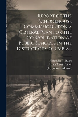 Report of the Schoolhouse Commission Upon a General Plan for the Consolidation of Public Schools in the District of Columbia .. by United States Schoolhouse Commission