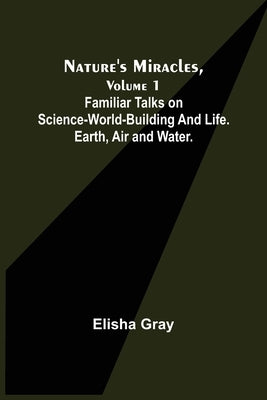 Nature's Miracles, Volume 1 Familiar Talks on Science--World-Building and Life. Earth, Air and Water. by Gray, Elisha
