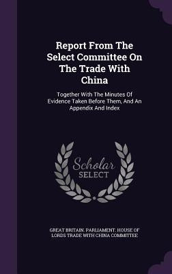 Report From The Select Committee On The Trade With China: Together With The Minutes Of Evidence Taken Before Them, And An Appendix And Index by Great Britain Parliament House of Lord