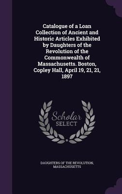 Catalogue of a Loan Collection of Ancient and Historic Articles Exhibited by Daughters of the Revolution of the Commonwealth of Massachusetts. Boston, by Daughters of the Revolution, Massachuset