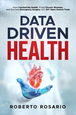 Data Driven Health: How I Hacked My Health, Fixed Chronic Illnesses, and Survived Emergency Surgery with DIY Open Source Tools by Rosario, Roberto
