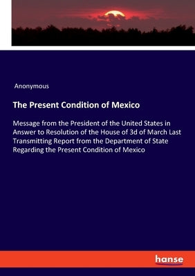 The Present Condition of Mexico: Message from the President of the United States in Answer to Resolution of the House of 3d of March Last Transmitting by Anonymous