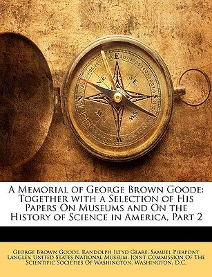A Memorial of George Brown Goode: Together with a Selection of His Papers On Museums and On the History of Science in America, Part 2 by United States National Museum