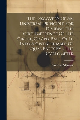 The Discovery Of An Universal Principle For Dividng The Circumference Of The Circle, Or Any Part Of It, Into A Given Number Of Equal Parts By ... The by William Adamson (of Chelsea )