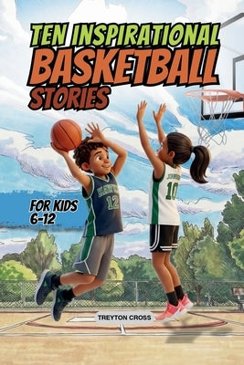 Ten Inspirational Basketball Stories for Kids 6-12: Amazing Tales for Kids to Develop Confidence and Character, While Building Teamwork and Real Court by Cross, Treyton