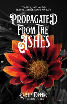 Propagated from the Ashes: The Story of How My Indoor Garden Saved My Life by Topping, Kristin