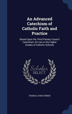 An Advanced Catechism of Catholic Faith and Practice: Based Upon the Third Plenary Council Catechism, for Use in the Higher Grades of Catholic Schools by O'Brien, Thomas John