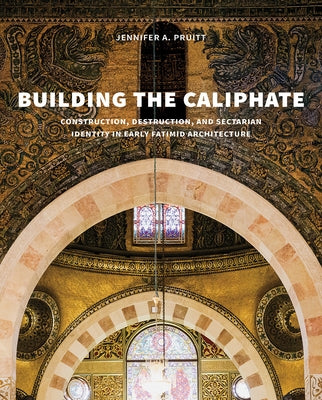 Building the Caliphate: Construction, Destruction, and Sectarian Identity in Early Fatimid Architecture by Pruitt, Jennifer A.