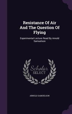 Resistance Of Air And The Question Of Flying: Experimental Lecture Read By Arnold Samuelson by Samuelson, Arnold