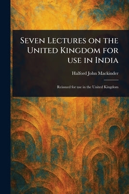 Seven Lectures on the United Kingdom for Use in India by Mackinder, Halford John