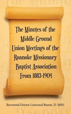 The Minutes of the Middle Ground Union Meetings of the Roanoke Missionary Baptist Association from 1883-1904 by Boone D. Min, Reverend Doctor Linwood
