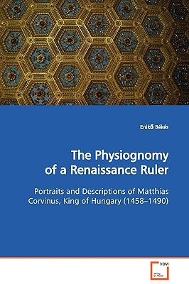 The Physiognomy of a Renaissance Ruler Portraits and Descriptions of Matthias Corvinus, King of Hungary (1458-1490) by Békés, Enikő