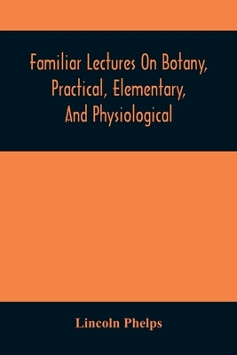 Familiar Lectures On Botany, Practical, Elementary, And Physiological: With An Appendix, Containing Descriptions Of The Plants Of The United States An by Phelps, Lincoln