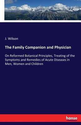 The Family Companion and Physician: On Reformed Botanical Principles, Treating of the Symptoms and Remedies of Acute Diseases in Men, Women and Childr by Wilson, J.