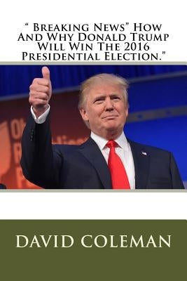 " Breaking News" How And Why Donald Trump Will Win The 2016 Presidential Election." by Coleman, David