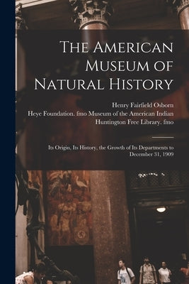 The American Museum of Natural History: Its Origin, Its History, the Growth of Its Departments to December 31, 1909 by Osborn, Henry Fairfield 1857-1935