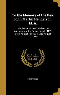 To the Memory of the Rev. John Martin Henderson, M. A.: Late Rector of the Church of the Ascension, in the City of Buffalo, N.Y., Born, August 1st, 18 by Anonymous