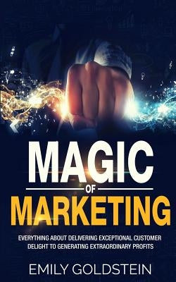Magic of Marketing: Everything about Delivering Exceptional Customer Delight to Generating Extraordinary Profits by Goldstein, Emily