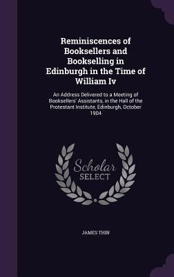 Reminiscences of Booksellers and Bookselling in Edinburgh in the Time of William Iv: An Address Delivered to a Meeting of Booksellers' Assistants, in by Thin, James